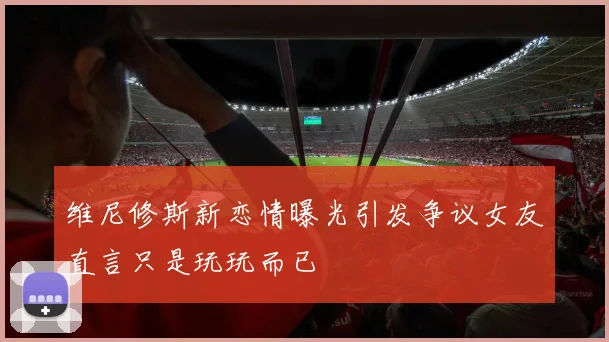 维尼修斯新恋情曝光引发争议女友直言只是玩玩而已