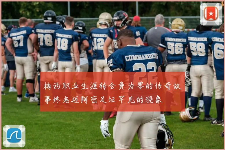 梅西职业生涯转会费为零的传奇故事终老迈阿密足坛罕见的现象