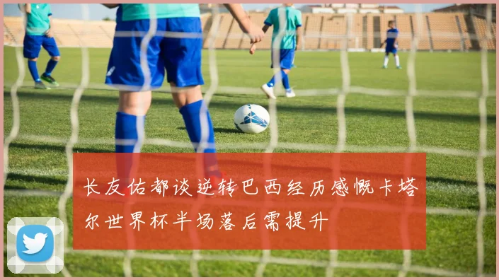 长友佑都谈逆转巴西经历感慨卡塔尔世界杯半场落后需提升
