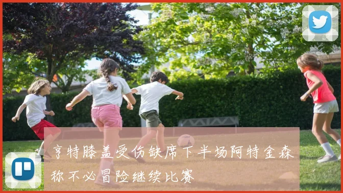 亨特膝盖受伤缺席下半场阿特金森称不必冒险继续比赛