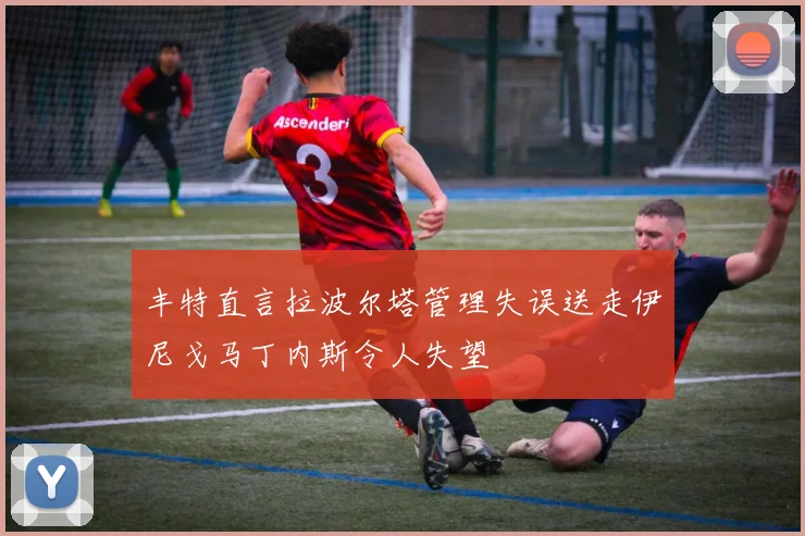 丰特直言拉波尔塔管理失误送走伊尼戈马丁内斯令人失望