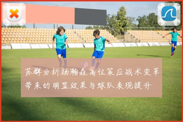 苏群分析杨瀚森高位策应战术变革带来的明显效果与球队表现提升