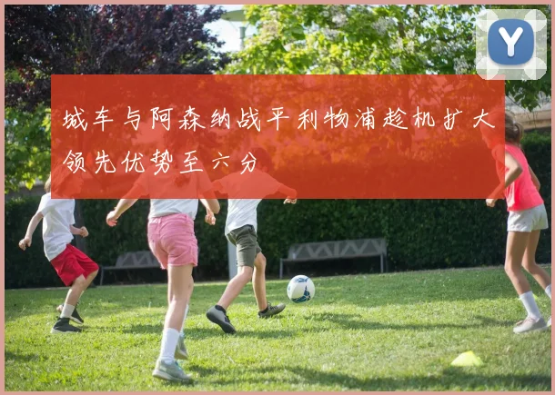 城车与阿森纳战平利物浦趁机扩大领先优势至六分