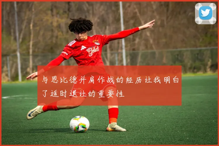 与恩比德并肩作战的经历让我明白了适时退让的重要性