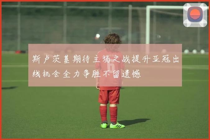 斯卢茨基期待主场之战提升亚冠出线机会全力争胜不留遗憾