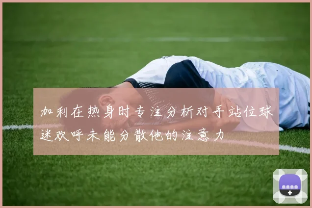 加利在热身时专注分析对手站位球迷欢呼未能分散他的注意力