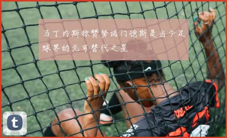 马丁内斯称赞努诺门德斯是当今足球界的无可替代之星