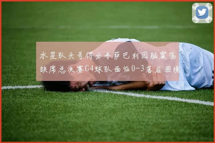 水星队头号得分手萨巴利因脑震荡缺席总决赛G4球队面临0-3落后困境