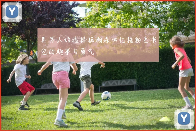 真男人的选择杨瀚森回忆抢粉色书包的趣事与勇气