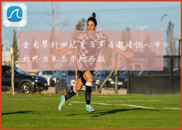 舍甫琴科回忆皇马罗马邀请但心中始终为米兰夺冠而战