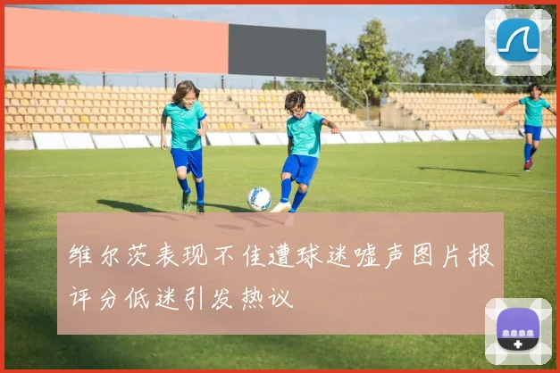维尔茨表现不佳遭球迷嘘声图片报评分低迷引发热议