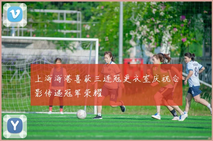 上海海港喜获三连冠更衣室庆祝合影传递冠军荣耀