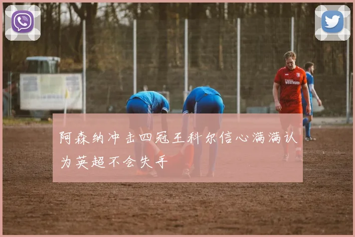 阿森纳冲击四冠王科尔信心满满认为英超不会失手
