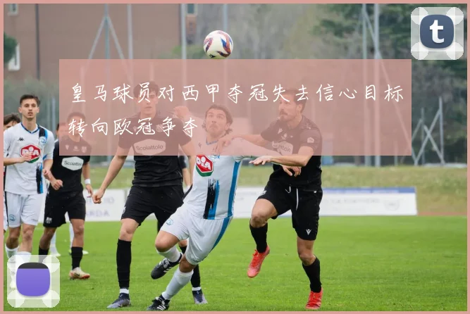 皇马球员对西甲夺冠失去信心目标转向欧冠争夺