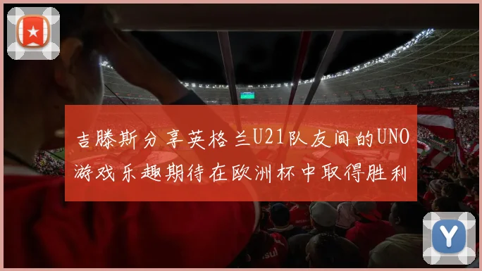 吉滕斯分享英格兰U21队友间的UNO游戏乐趣期待在欧洲杯中取得胜利